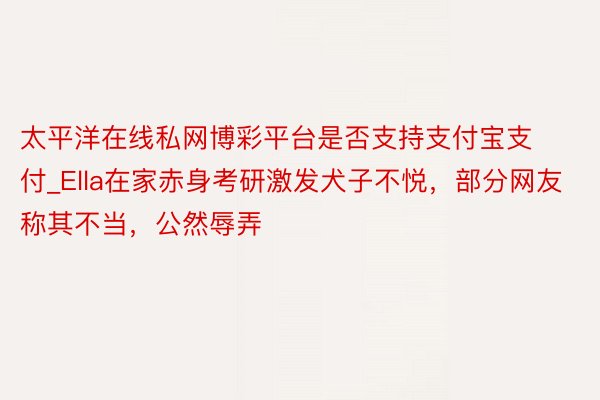 太平洋在线私网博彩平台是否支持支付宝支付_Ella在家赤身考研激发犬子不悦，部分网友称其不当，公然辱弄