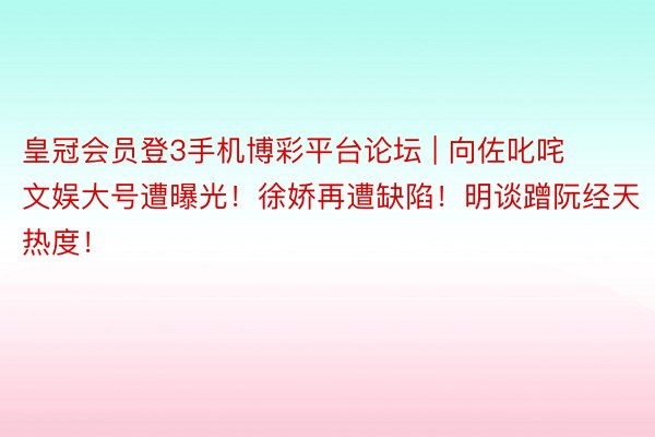 皇冠会员登3手机博彩平台论坛 | 向佐叱咤文娱大号遭曝光！徐娇再遭缺陷！明谈蹭阮经天热度！