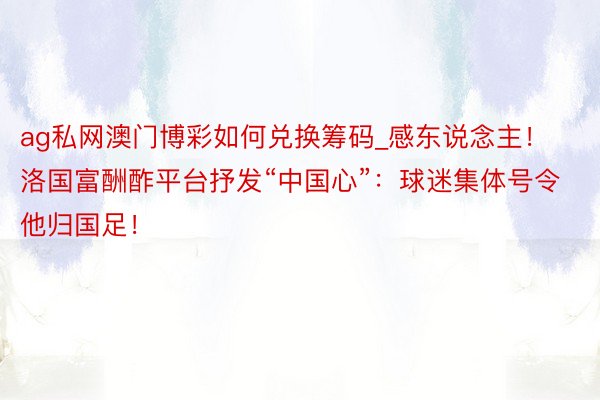 ag私网澳门博彩如何兑换筹码_感东说念主！洛国富酬酢平台抒发“中国心”：球迷集体号令他归国足！