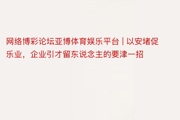 网络博彩论坛亚博体育娱乐平台 | 以安堵促乐业，企业引才留东说念主的要津一招