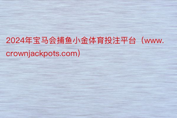 2024年宝马会捕鱼小金体育投注平台（www.crownjackpots.com）