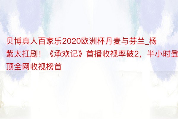 贝博真人百家乐2020欧洲杯丹麦与芬兰_杨紫太扛剧！《承欢记》首播收视率破2，半小时登顶全网收视榜首