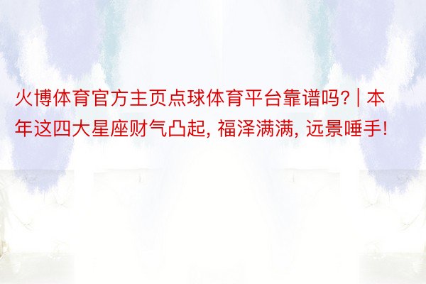 火博体育官方主页点球体育平台靠谱吗? | 本年这四大星座财气凸起, 福泽满满, 远景唾手!