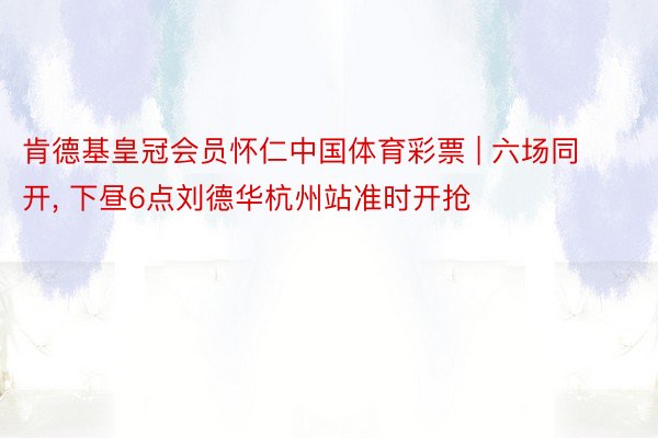 肯德基皇冠会员怀仁中国体育彩票 | 六场同开, 下昼6点刘德华杭州站准时开抢