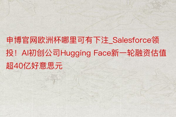 申博官网欧洲杯哪里可有下注_Salesforce领投！AI初创公司Hugging Face新一轮融资估值超40亿好意思元