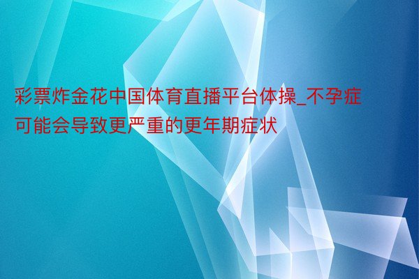 彩票炸金花中国体育直播平台体操_不孕症可能会导致更严重的更年期症状