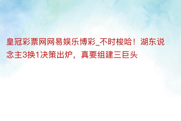 皇冠彩票网网易娱乐博彩_不时梭哈！湖东说念主3换1决策出炉，真要组建三巨头