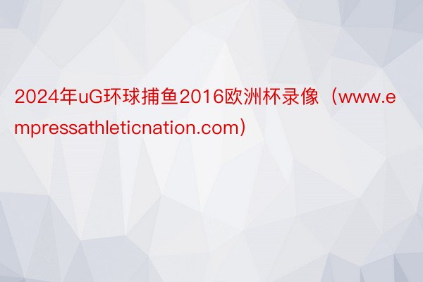 2024年uG环球捕鱼2016欧洲杯录像（www.empressathleticnation.com）