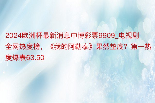 2024欧洲杯最新消息中博彩票9909_电视剧全网热度榜，《我的阿勒泰》果然垫底？第一热度爆表63.50