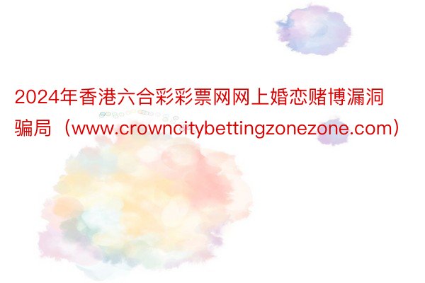2024年香港六合彩彩票网网上婚恋赌博漏洞骗局（www.crowncitybettingzonezone.com）