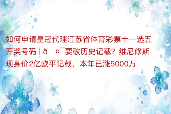 如何申请皇冠代理江苏省体育彩票十一选五开奖号码 | 🤯要破历史记载？维尼修斯现身价2亿欧平记载，本年已涨5000万