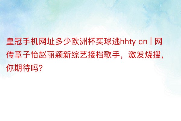 皇冠手机网址多少欧洲杯买球逃hhty cn | 网传章子怡赵丽颖新综艺接档歌手，激发烧搜，你期待吗？