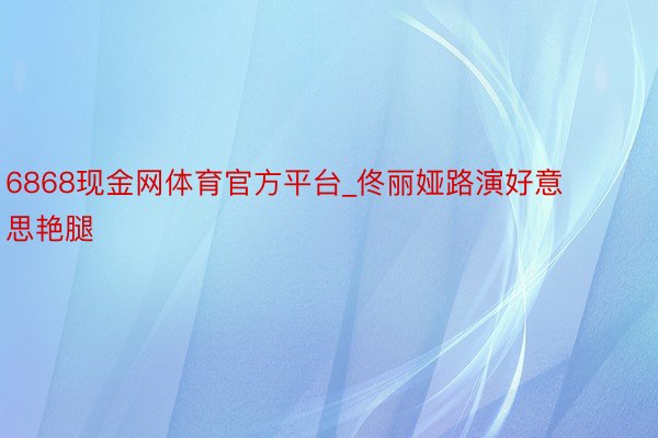 6868现金网体育官方平台_佟丽娅路演好意思艳腿