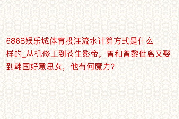 6868娱乐城体育投注流水计算方式是什么样的_从机修工到苍生影帝，曾和曾黎仳离又娶到韩国好意思女，他有何魔力？