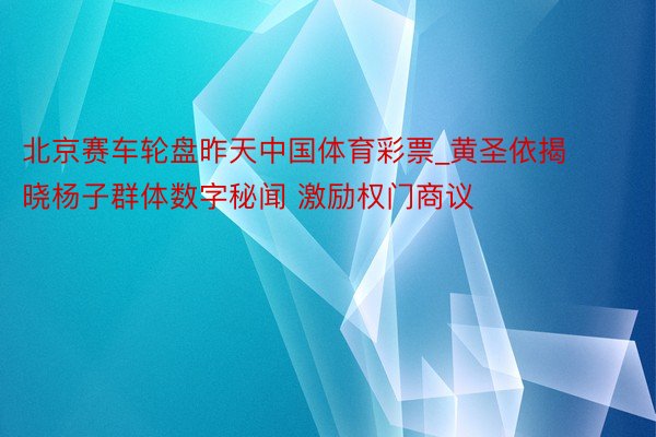 北京赛车轮盘昨天中国体育彩票_黄圣依揭晓杨子群体数字秘闻 激励权门商议