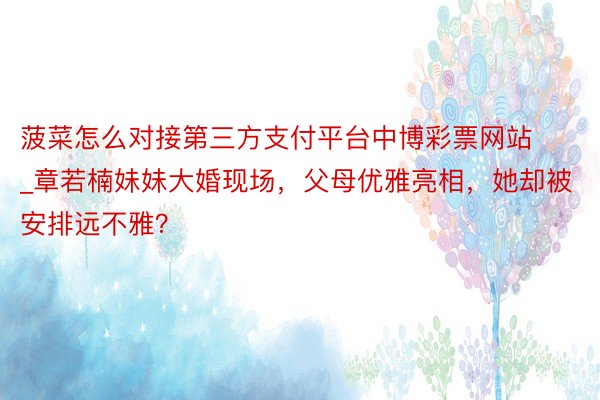 菠菜怎么对接第三方支付平台中博彩票网站_章若楠妹妹大婚现场，父母优雅亮相，她却被安排远不雅？