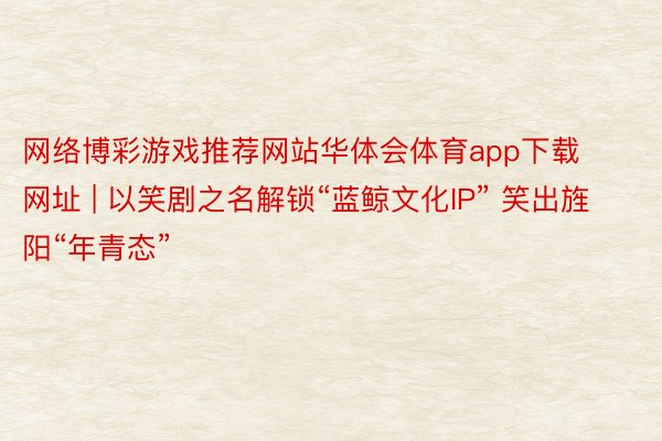 网络博彩游戏推荐网站华体会体育app下载网址 | 以笑剧之名解锁“蓝鲸文化IP” 笑出旌阳“年青态”