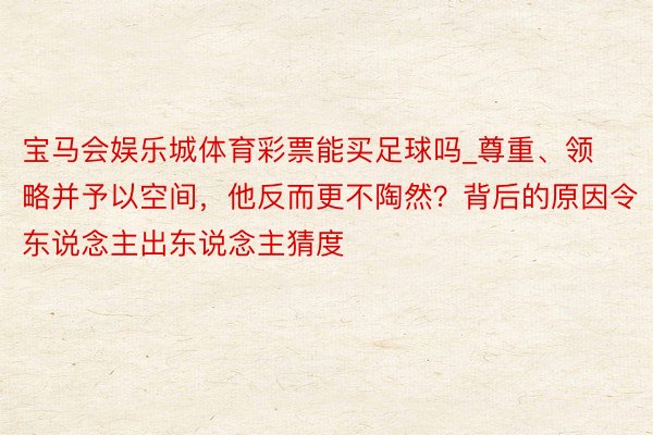 宝马会娱乐城体育彩票能买足球吗_尊重、领略并予以空间，他反而更不陶然？背后的原因令东说念主出东说念主猜度