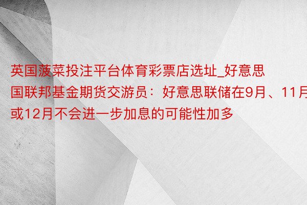 英国菠菜投注平台体育彩票店选址_好意思国联邦基金期货交游员：好意思联储在9月、11月或12月不会进一步加息的可能性加多