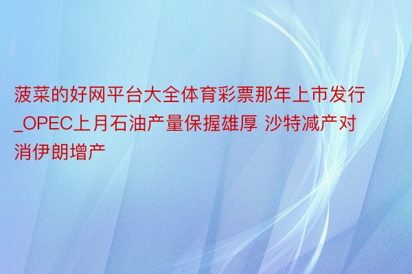 菠菜的好网平台大全体育彩票那年上市发行_OPEC上月石油产量保握雄厚 沙特减产对消伊朗增产