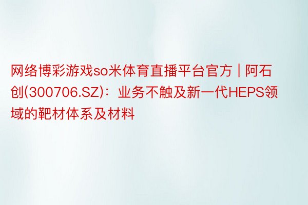 网络博彩游戏so米体育直播平台官方 | 阿石创(300706.SZ)：业务不触及新一代HEPS领域的靶材体系及材料