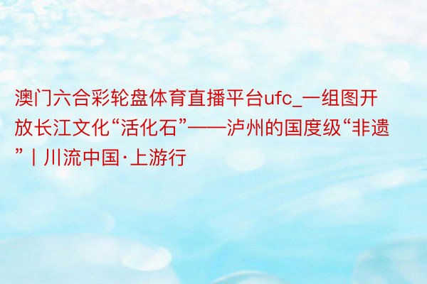 澳门六合彩轮盘体育直播平台ufc_一组图开放长江文化“活化石”——泸州的国度级“非遗”丨川流中国·上游行