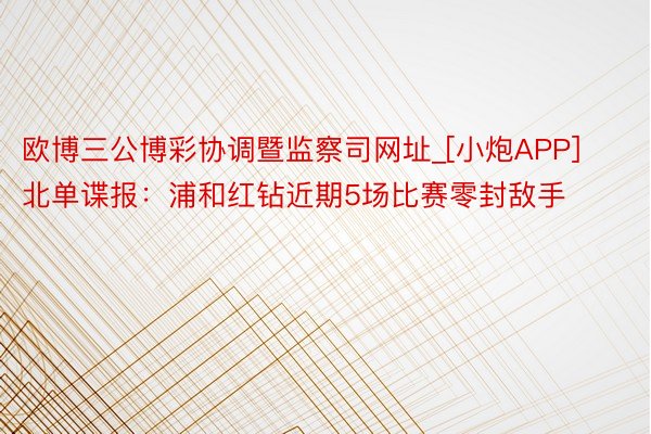 欧博三公博彩协调暨监察司网址_[小炮APP]北单谍报：浦和红钻近期5场比赛零封敌手