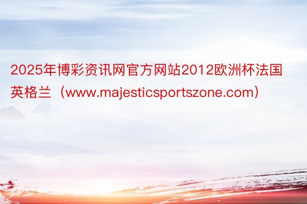 2025年博彩资讯网官方网站2012欧洲杯法国英格兰（www.majesticsportszone.com）