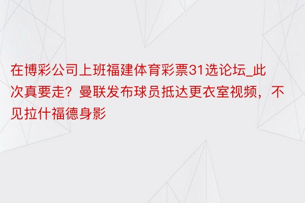 在博彩公司上班福建体育彩票31选论坛_此次真要走？曼联发布球员抵达更衣室视频，不见拉什福德身影