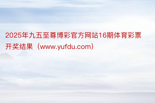 2025年九五至尊博彩官方网站16期体育彩票开奖结果（www.yufdu.com）