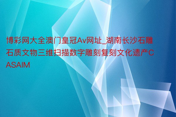 博彩网大全澳门皇冠Av网址_湖南长沙石雕石质文物三维扫描数字雕刻复刻文化遗产CASAIM