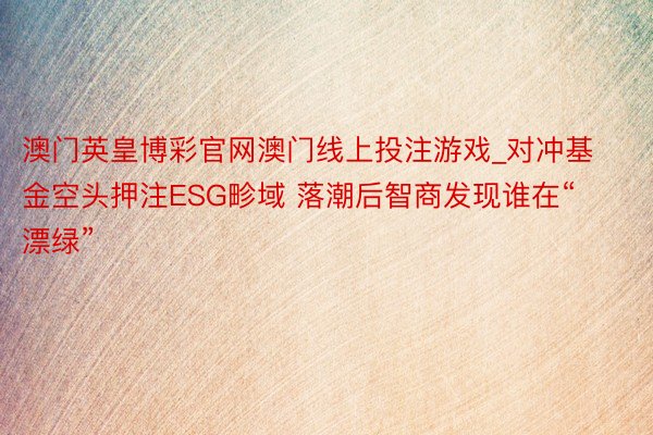 澳门英皇博彩官网澳门线上投注游戏_对冲基金空头押注ESG畛域 落潮后智商发现谁在“漂绿”