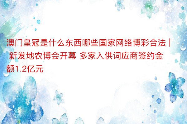 澳门皇冠是什么东西哪些国家网络博彩合法 | 新发地农博会开幕 多家入供词应商签约金额1.2亿元